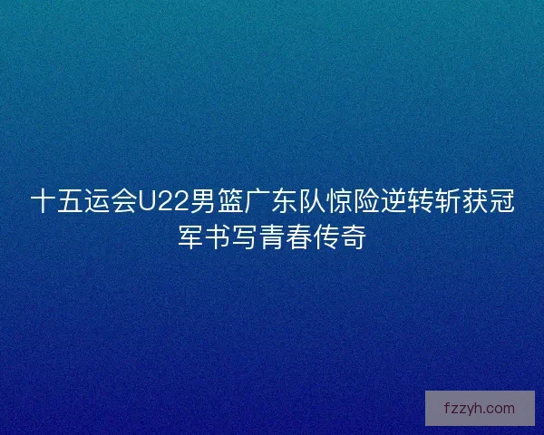 十五运会U22男篮广东队惊险逆转斩获冠军书写青春传奇
