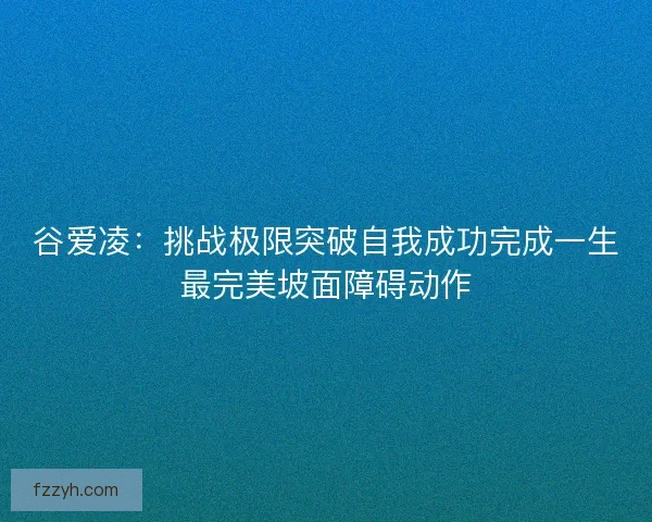 谷爱凌：挑战极限突破自我成功完成一生最完美坡面障碍动作